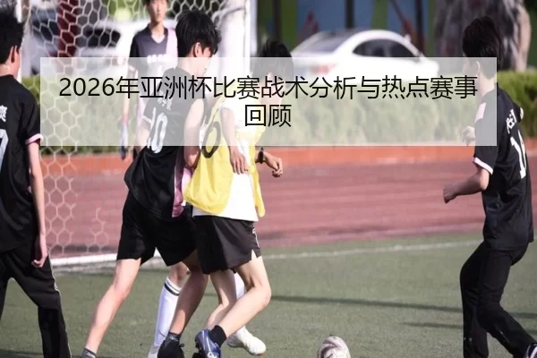 2026年亚洲杯比赛战术分析与热点赛事回顾