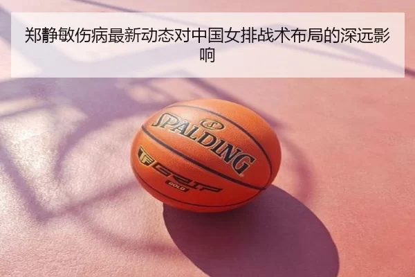郑静敏伤病最新动态对中国女排战术布局的深远影响